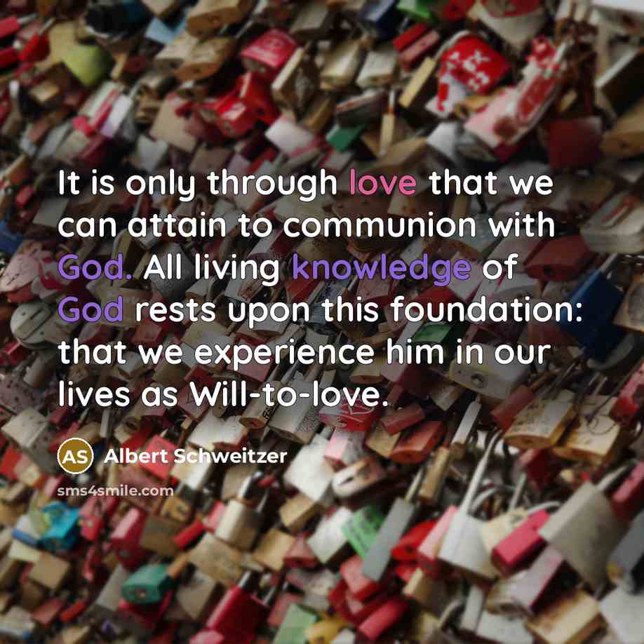 “It is only through love that we can attain to communion with God. All living knowledge of God rests upon this foundation: that we experience him in our lives as Will-to-love.” quote by Albert Schweitzer