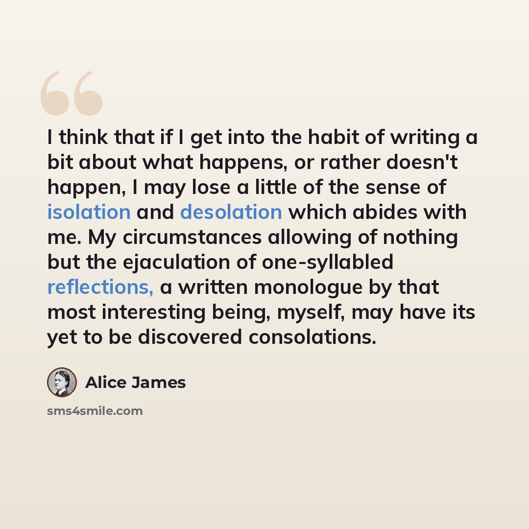 “I think that if I get into the habit of writing a bit about what happens, or rather doesn't happen, I may lose a little of the sense of isolation and desolation which abides with me. My circumstances allowing of nothing but the ejaculation of one-syllabled reflections, a written monologue by that…” quote by Alice James