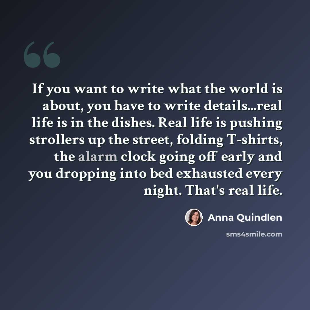 “If you want to write what the world is about, you have to write details...real life is in the dishes. Real life is pushing strollers up the street, folding T-shirts, the alarm clock going off early and you dropping into bed exhausted every night. That's real life.” quote by Anna Quindlen