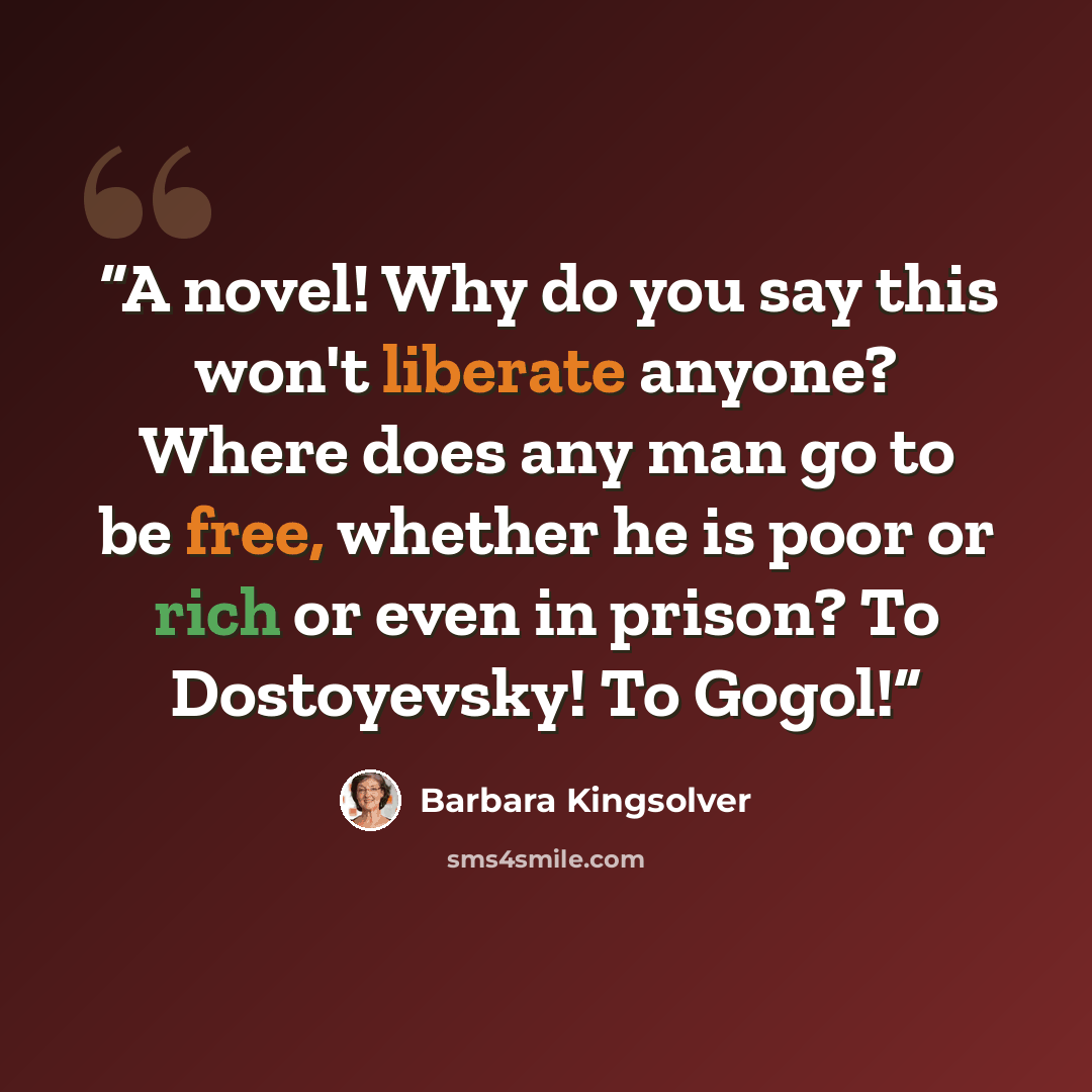 “A novel! Why do you say this won't liberate anyone? Where does any man go to be free, whether he is poor or rich or even in prison? To Dostoyevsky! To Gogol!” quote by Barbara Kingsolver
