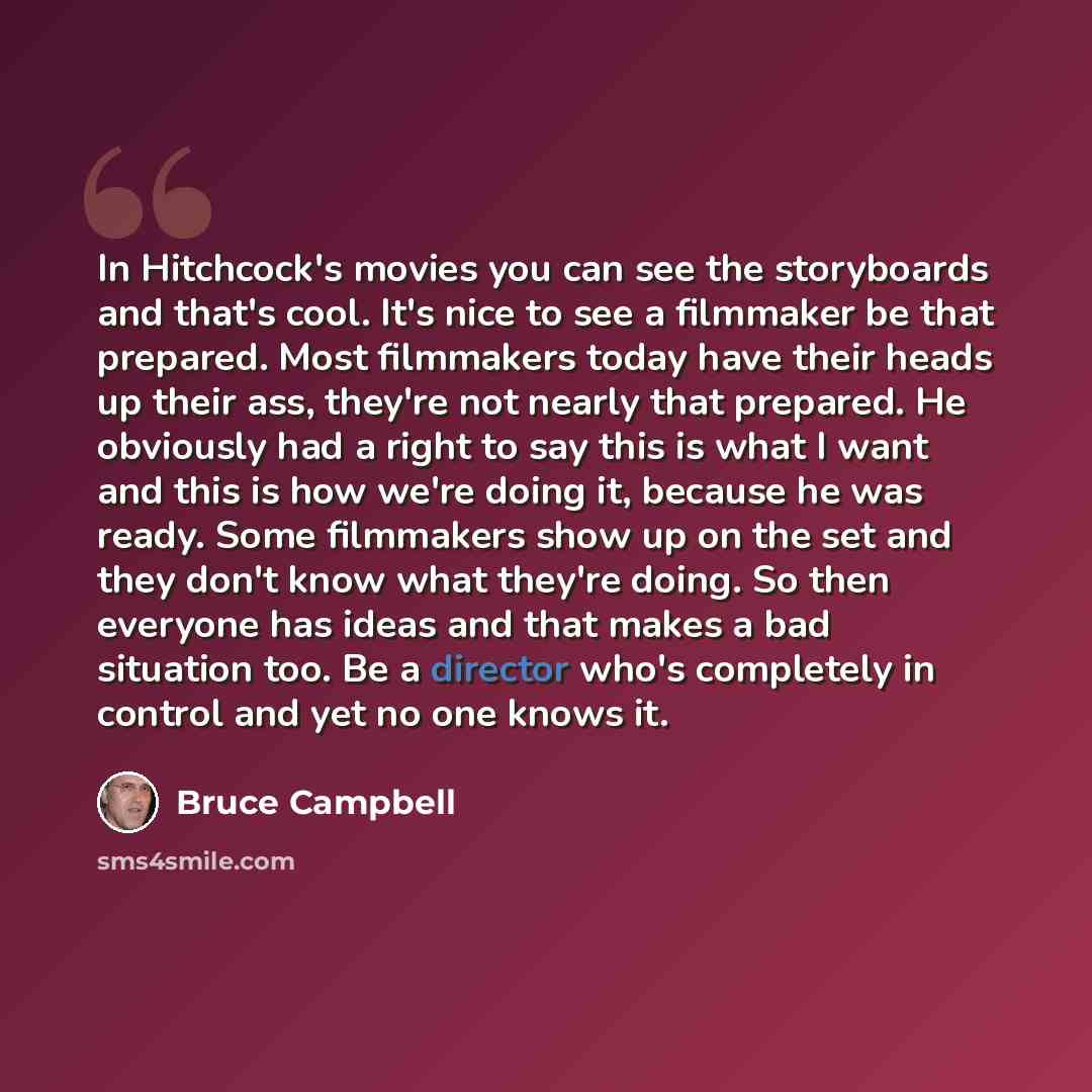 “In Hitchcock's movies you can see the storyboards and that's cool. It's nice to see a filmmaker be that prepared. Most filmmakers today have their heads up their ass, they're not nearly that prepared. He obviously had a right to say this is what I want and this is how we're doing it, because he…” quote by Bruce Campbell