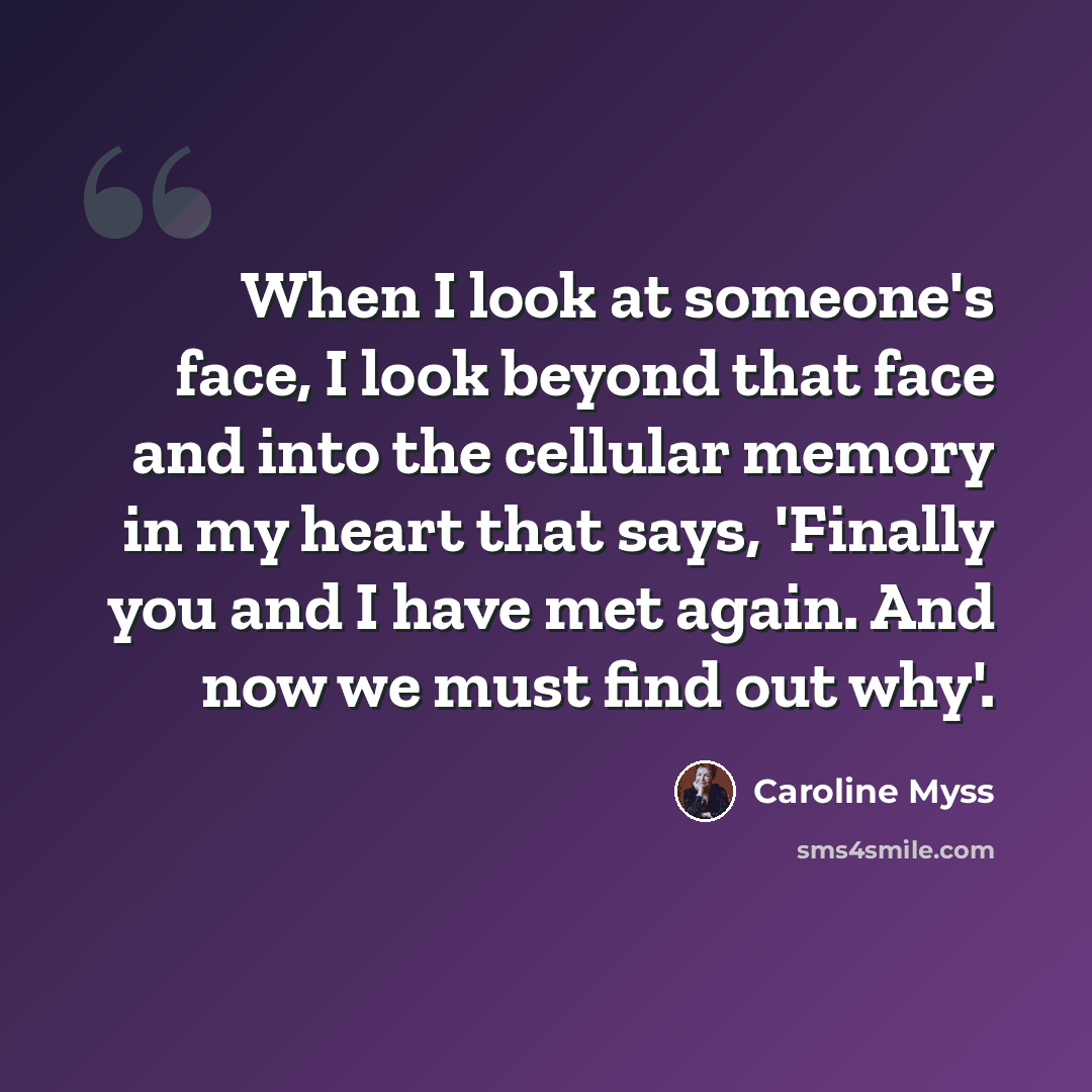 “When I look at someone's face, I look beyond that face and into the cellular memory in my heart that says, 'Finally you and I have met again. And now we must find out why'.” quote by Caroline Myss