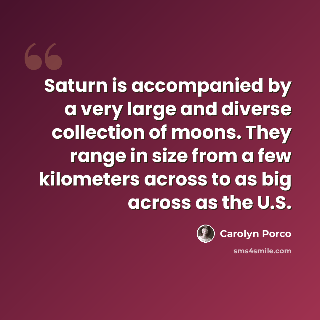 “Saturn is accompanied by a very large and diverse collection of moons. They range in size from a few kilometers across to as big across as the U.S.” quote by Carolyn Porco