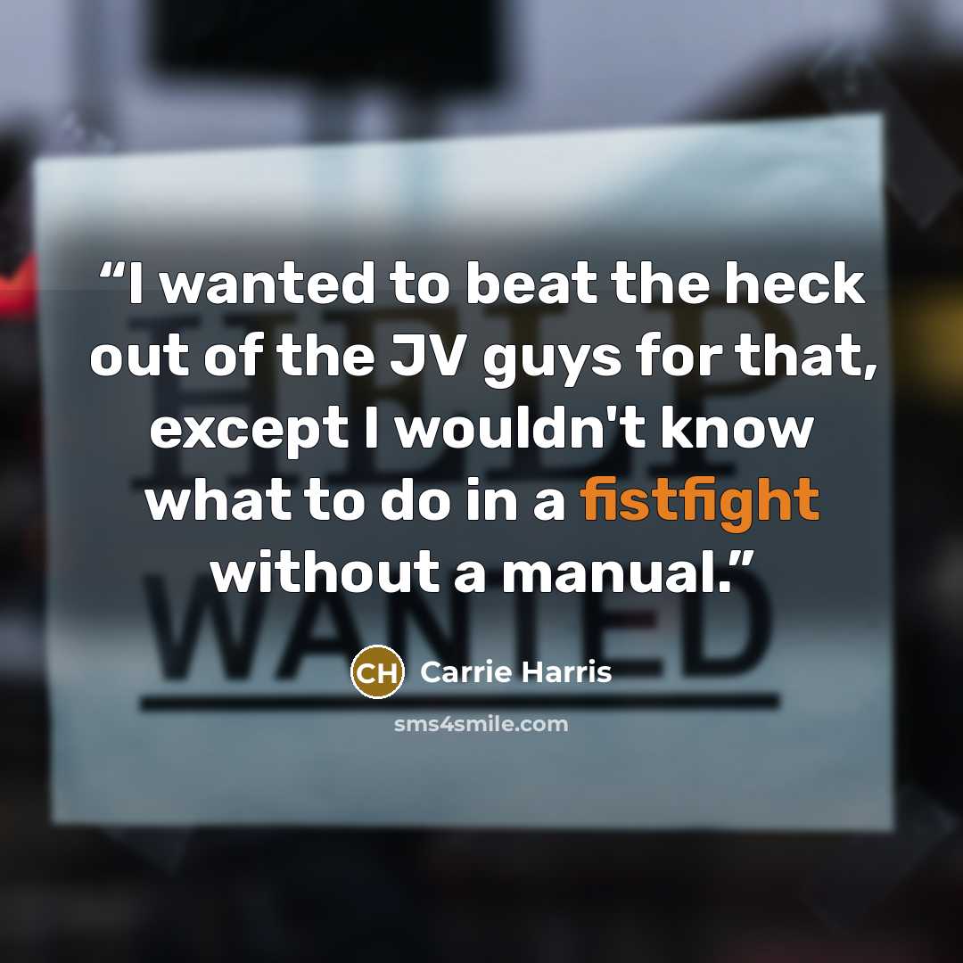 “I wanted to beat the heck out of the JV guys for that, except I wouldn't know what to do in a fistfight without a manual.” quote by Carrie Harris