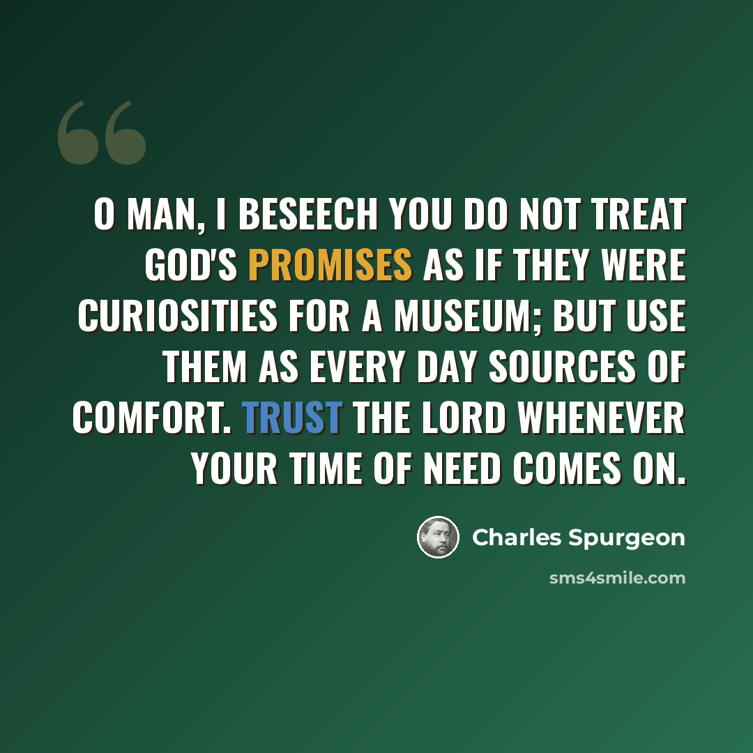 “O man, I beseech you do not treat God's promises as if they were curiosities for a museum; but use them as every day sources of comfort. Trust the Lord whenever your time of need comes on.” quote by Charles Spurgeon