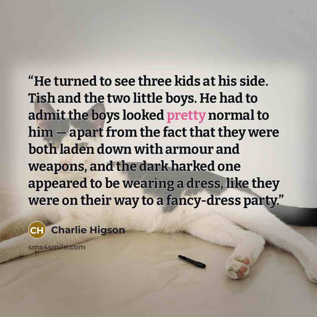 “He turned to see three kids at his side. Tish and the two little boys. He had to admit the boys looked pretty normal to him — apart from the fact that they were both laden down with armour and weapons, and the dark harked one appeared to be wearing a dress, like they were on their way to a…” quote by Charlie Higson