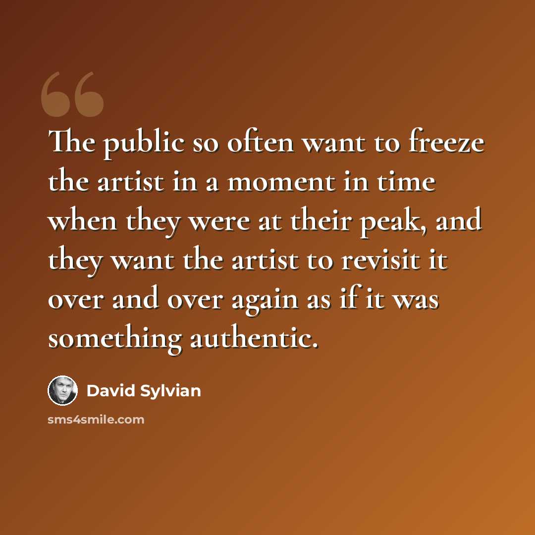 “The public so often want to freeze the artist in a moment in time when they were at their peak, and they want the artist to revisit it over and over again as if it was something authentic.” quote by David Sylvian