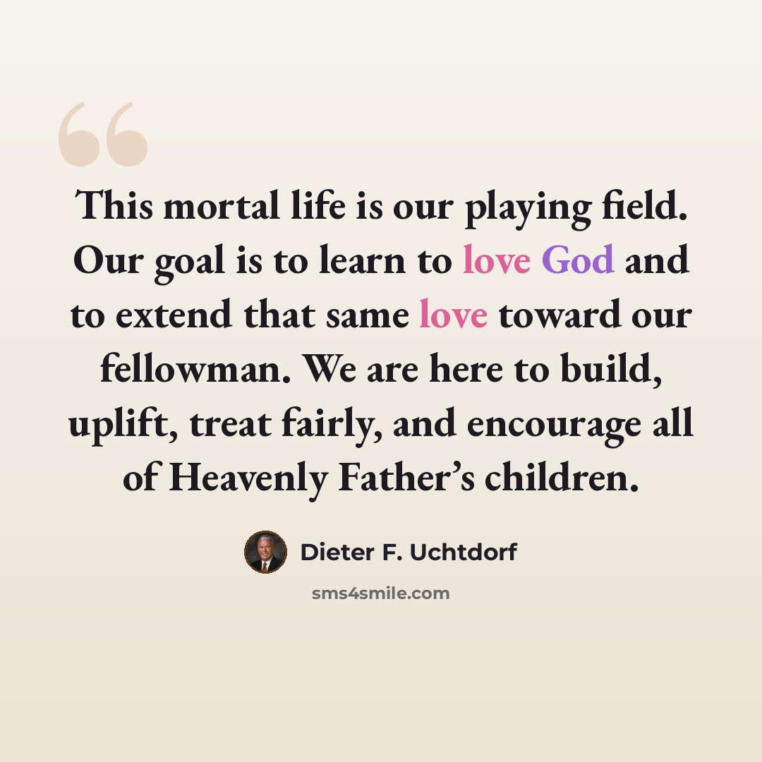 “This mortal life is our playing field. Our goal is to learn to love God and to extend that same love toward our fellowman. We are here to build, uplift, treat fairly, and encourage all of Heavenly Father’s children.” quote by Dieter F. Uchtdorf