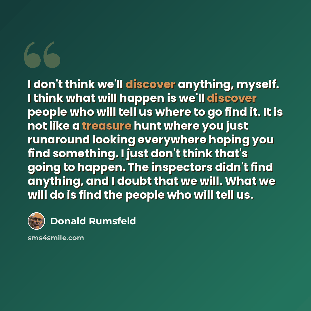 “I don't think we'll discover anything, myself. I think what will happen is we'll discover people who will tell us where to go find it. It is not like a treasure hunt where you just runaround looking everywhere hoping you find something. I just don't think that's going to happen. The inspectors…” quote by Donald Rumsfeld