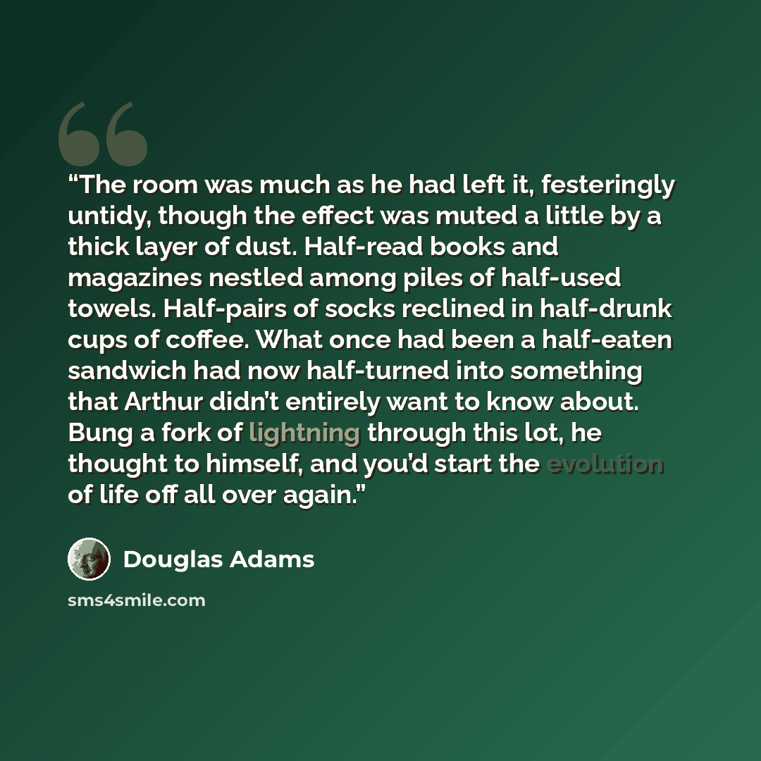 “The room was much as he had left it, festeringly untidy, though the effect was muted a little by a thick layer of dust. Half-read books and magazines nestled among piles of half-used towels. Half-pairs of socks reclined in half-drunk cups of coffee. What once had been a half-eaten sandwich had now…” quote by Douglas Adams