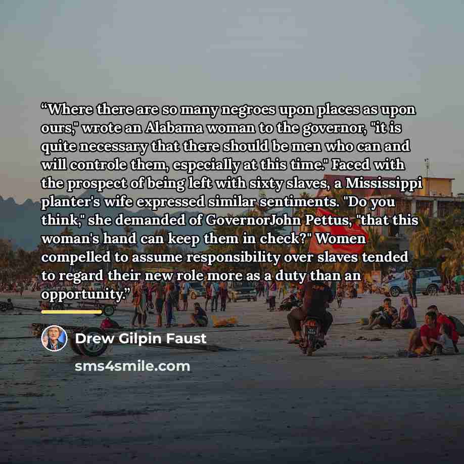 “Where there are so many negroes upon places as upon ours," wrote an Alabama woman to the governor, "it is quite necessary that there should be men who can and will controle them, especially at this time." Faced with the prospect of being left with sixty slaves, a Mississippi planter's wife…” quote by Drew Gilpin Faust