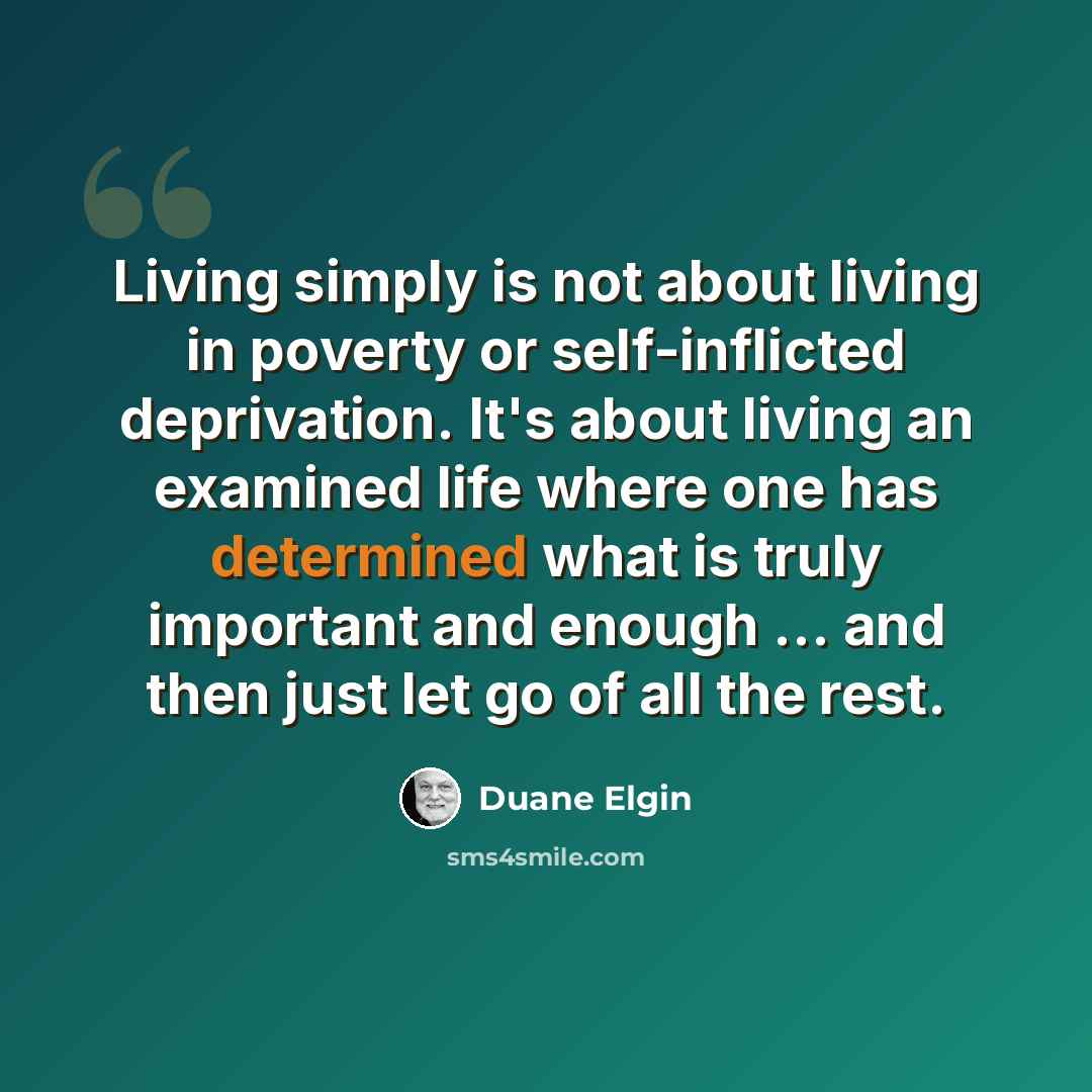 “Living simply is not about living in poverty or self-inflicted deprivation. It's about living an examined life where one has determined what is truly important and enough … and then just let go of all the rest.” quote by Duane Elgin