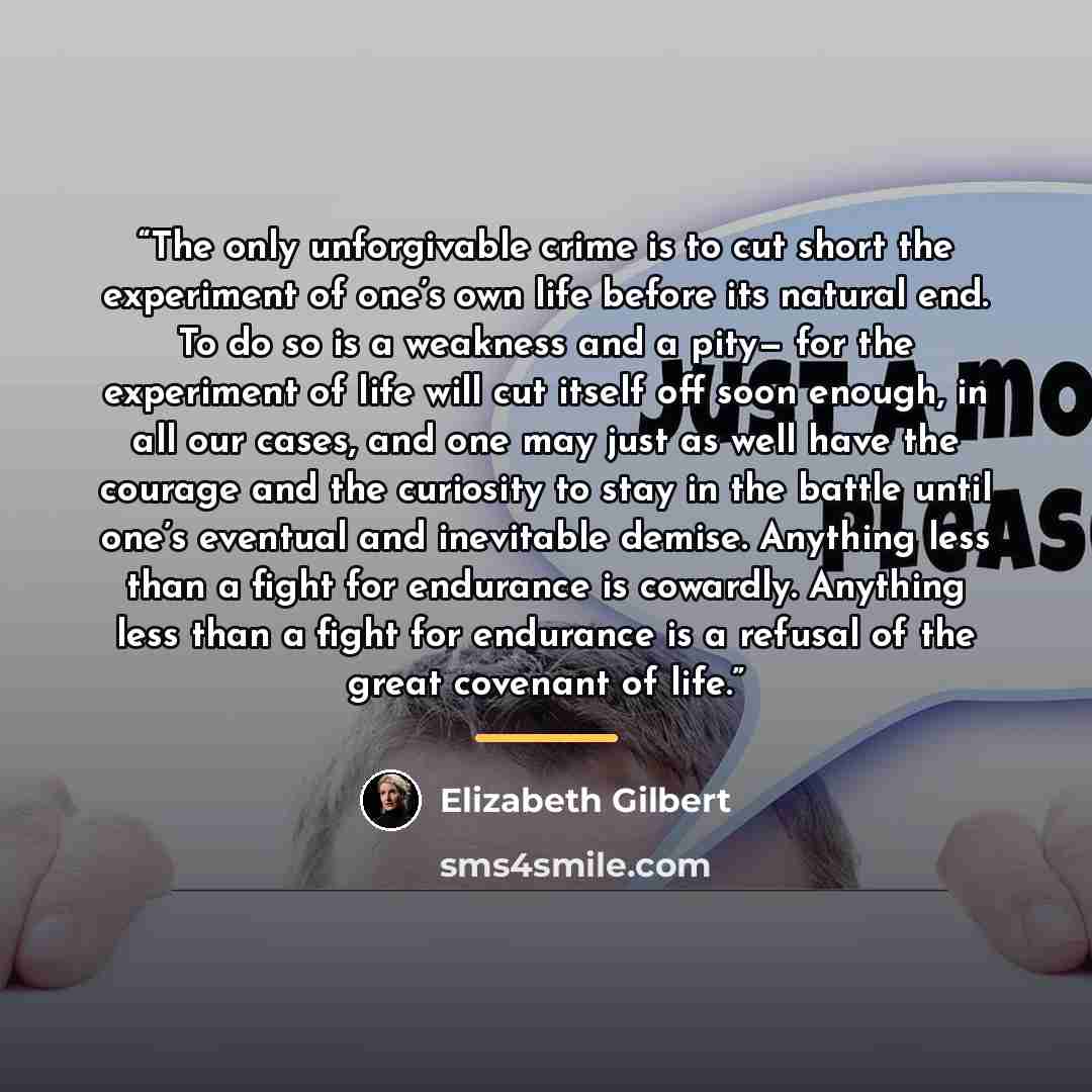 “The only unforgivable crime is to cut short the experiment of one’s own life before its natural end. To do so is a weakness and a pity— for the experiment of life will cut itself off soon enough, in all our cases, and one may just as well have the courage and the curiosity to stay in the battle…” quote by Elizabeth Gilbert