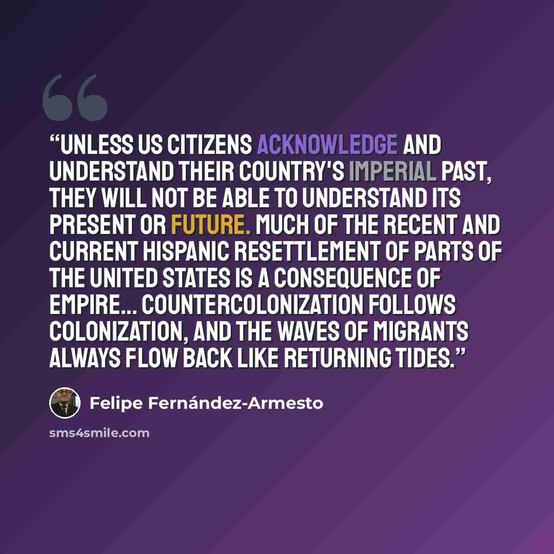 “Unless US citizens acknowledge and understand their country's imperial past, they will not be able to understand its present or future. Much of the recent and current Hispanic resettlement of parts of the United States is a consequence of empire… Countercolonization follows colonization, and the…” quote by Felipe Fernández-Armesto
