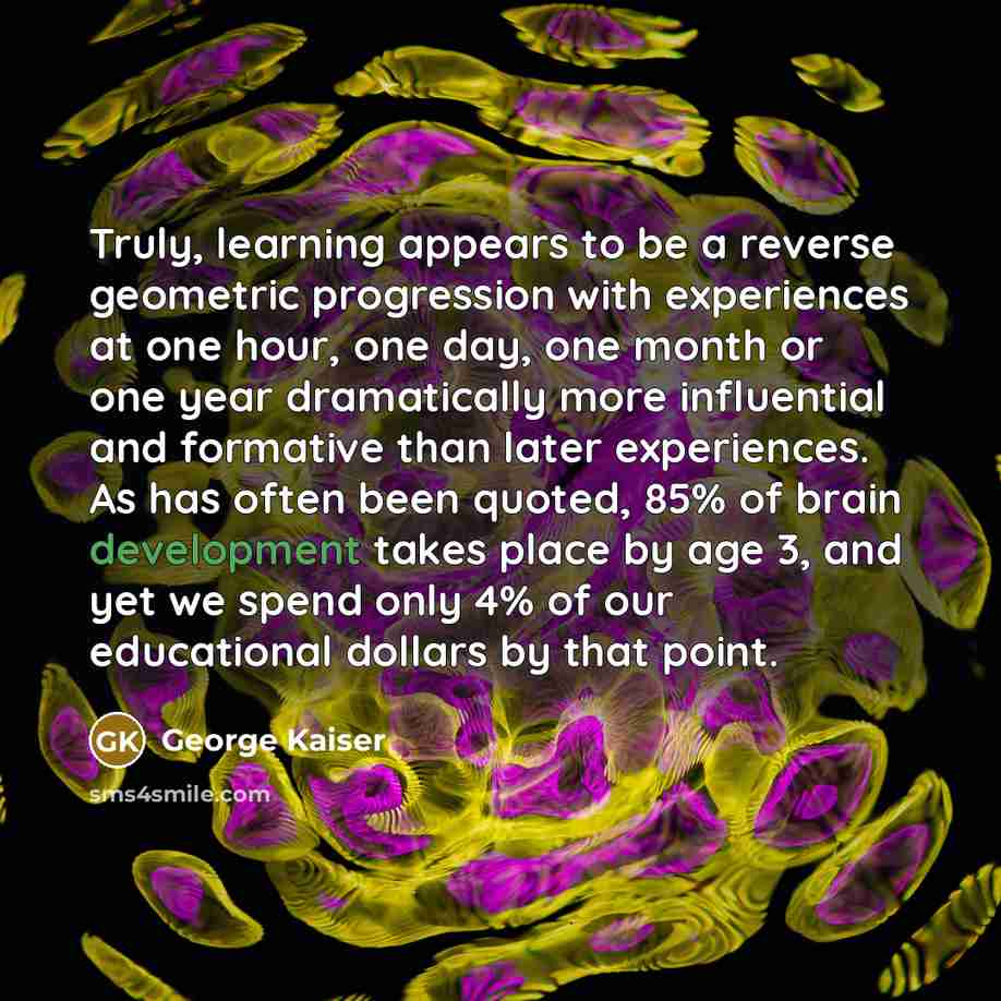 “Truly, learning appears to be a reverse geometric progression with experiences at one hour, one day, one month or one year dramatically more influential and formative than later experiences. As has often been quoted, 85% of brain development takes place by age 3, and yet we spend only 4% of our…” quote by George Kaiser