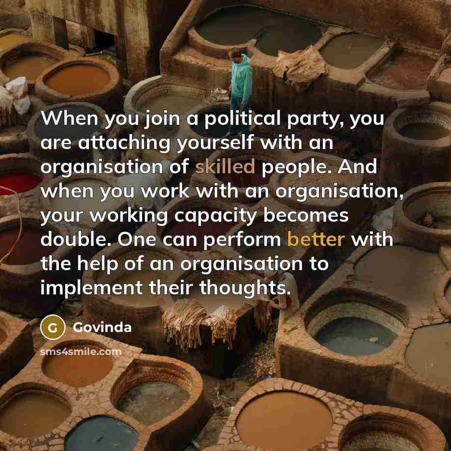 “When you join a political party, you are attaching yourself with an organisation of skilled people. And when you work with an organisation, your working capacity becomes double. One can perform better with the help of an organisation to implement their thoughts.” quote by Govinda
