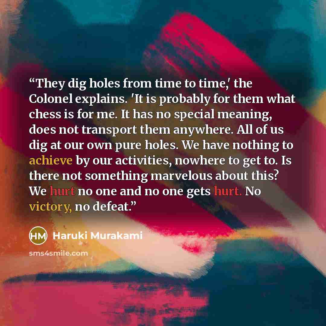 “They dig holes from time to time,' the Colonel explains. 'It is probably for them what chess is for me. It has no special meaning, does not transport them anywhere. All of us dig at our own pure holes. We have nothing to achieve by our activities, nowhere to get to. Is there not something…” quote by Haruki Murakami