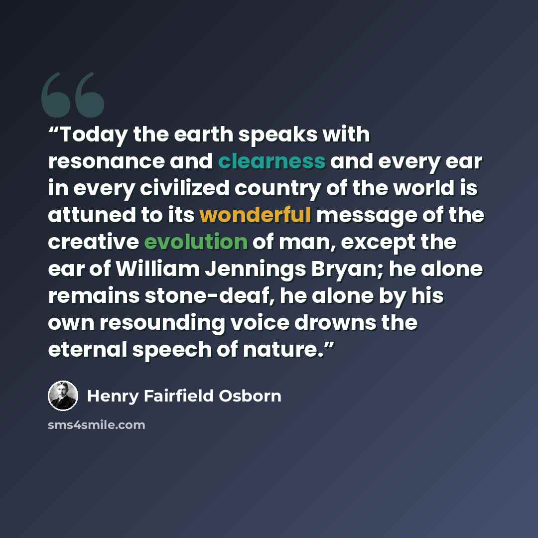 “Today the earth speaks with resonance and clearness and every ear in every civilized country of the world is attuned to its wonderful message of the creative evolution of man, except the ear of William Jennings Bryan; he alone remains stone-deaf, he alone by his own resounding voice drowns the…” quote by Henry Fairfield Osborn