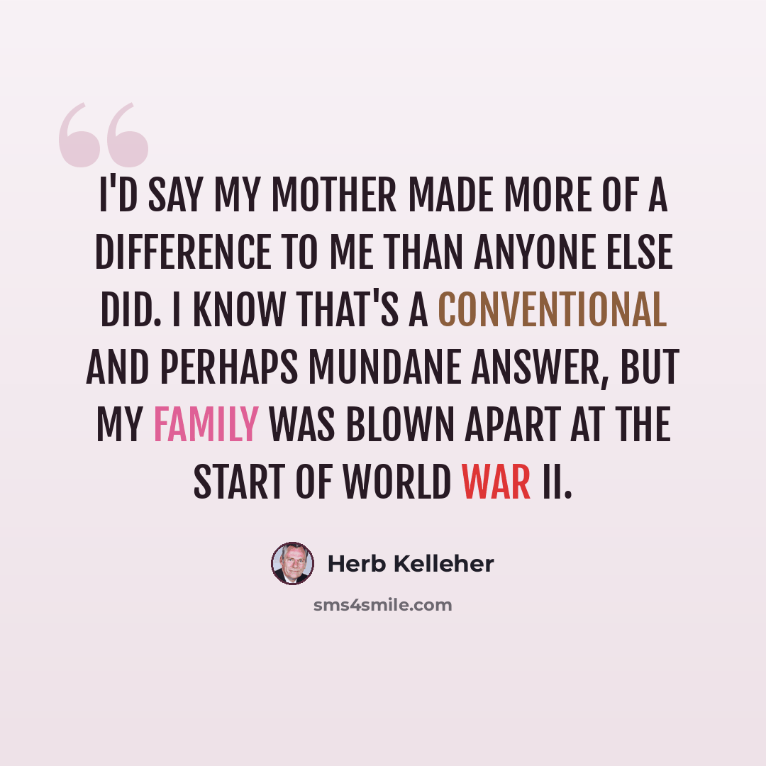 “I'd say my mother made more of a difference to me than anyone else did. I know that's a conventional and perhaps mundane answer, but my family was blown apart at the start of World War II.” quote by Herb Kelleher