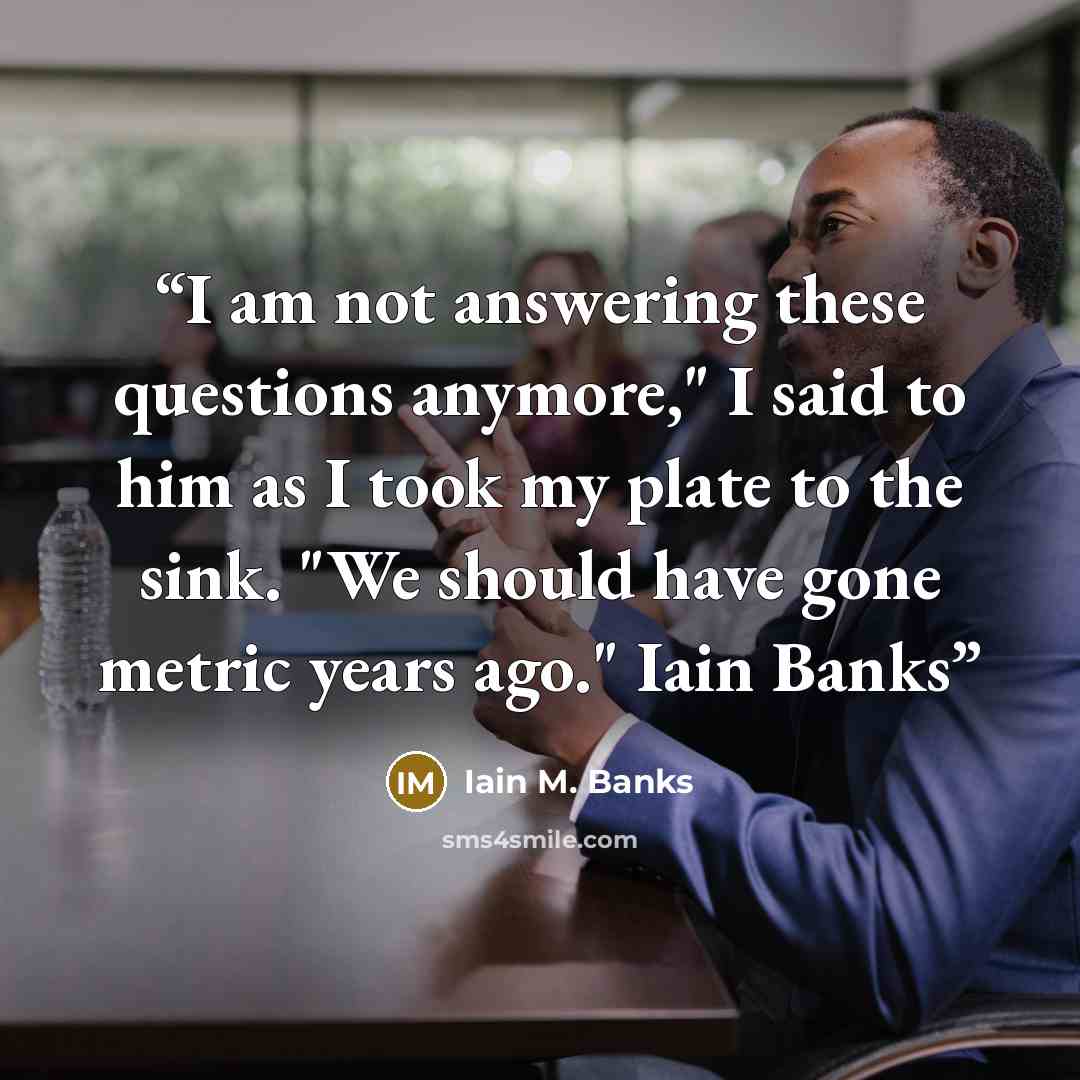 “I am not answering these questions anymore," I said to him as I took my plate to the sink. "We should have gone metric years ago." Iain Banks” quote by Iain M. Banks