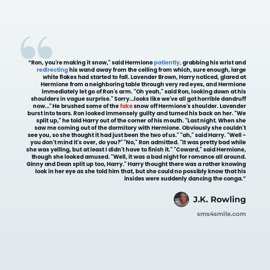 “Ron, you're making it snow," said Hermione patiently, grabbing his wrist and redirecting his wand away from the ceiling from which, sure enough, large white flakes had started to fall. Lavender Brown, Harry noticed, glared at Hermione from a neighboring table through very red eyes, and Hermione…” quote by J.K. Rowling