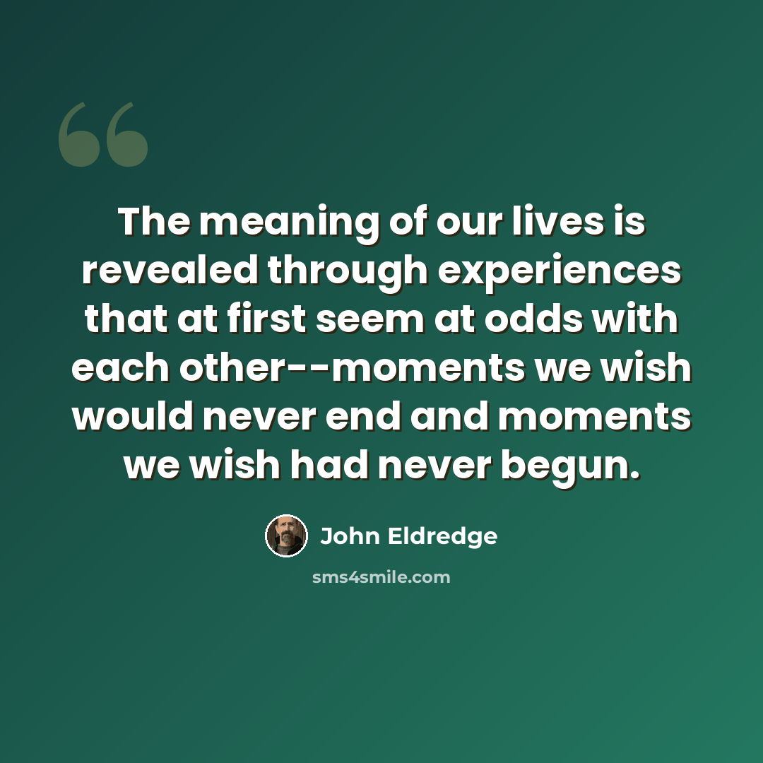“The meaning of our lives is revealed through experiences that at first seem at odds with each other--moments we wish would never end and moments we wish had never begun.” quote by John Eldredge