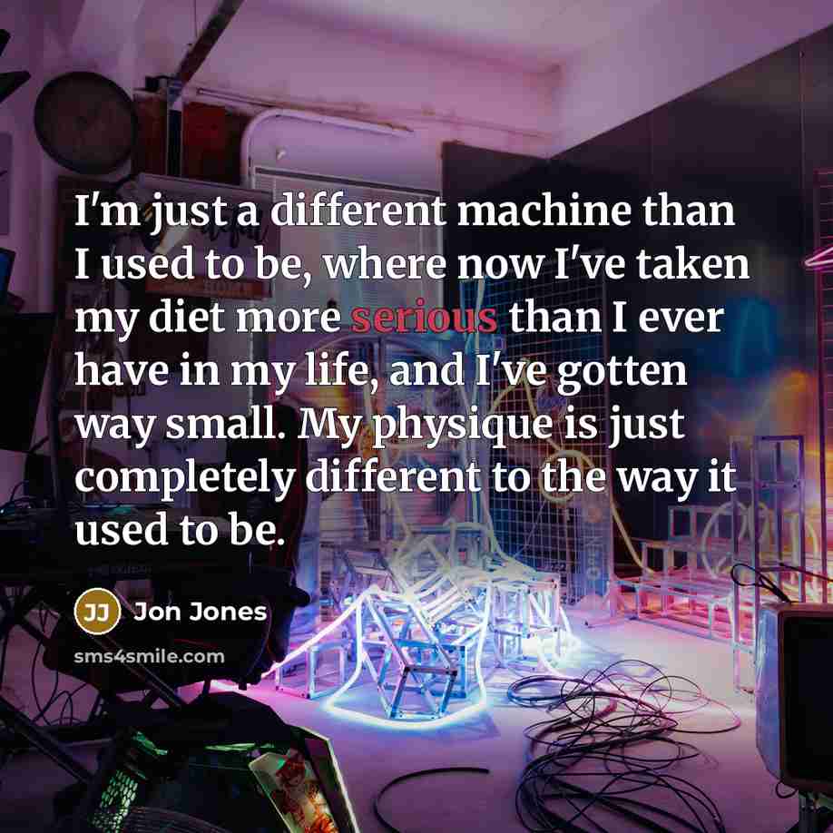 “I'm just a different machine than I used to be, where now I've taken my diet more serious than I ever have in my life, and I've gotten way small. My physique is just completely different to the way it used to be.” quote by Jon Jones