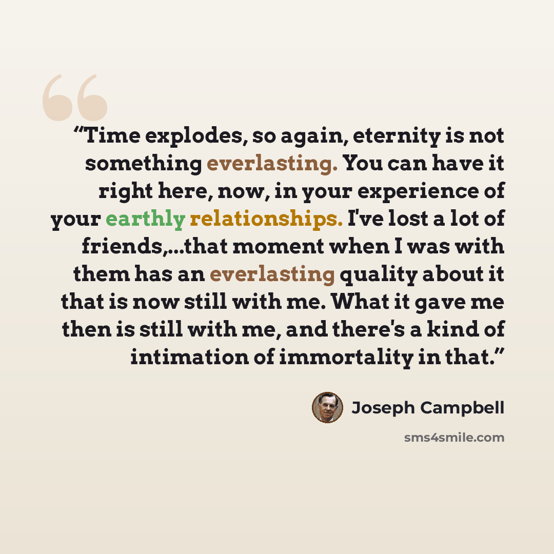 “Time explodes, so again, eternity is not something everlasting. You can have it right here, now, in your experience of your earthly relationships. I've lost a lot of friends,...that moment when I was with them has an everlasting quality about it that is now still with me. What it gave me then is…” quote by Joseph Campbell