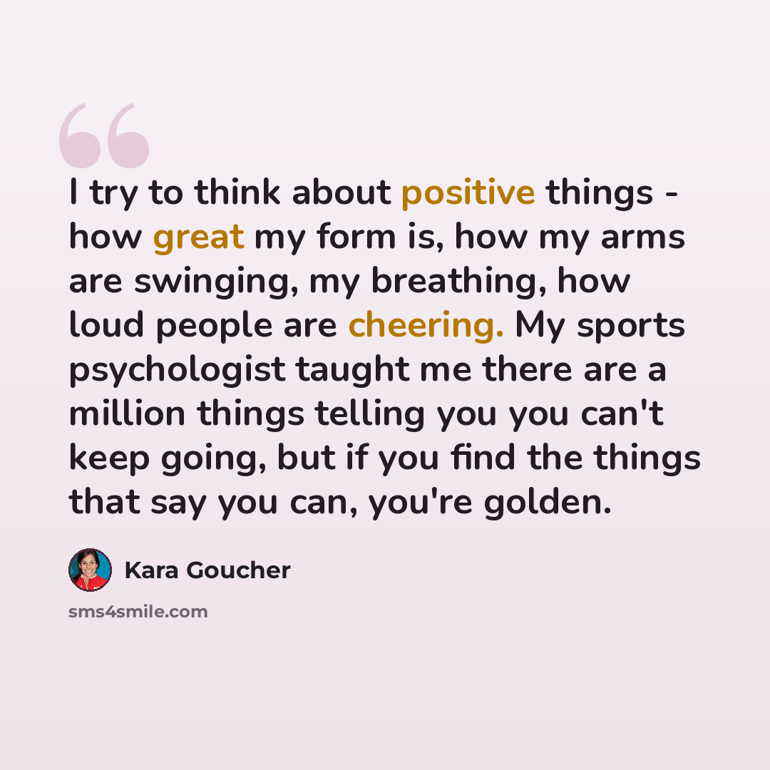 “I try to think about positive things - how great my form is, how my arms are swinging, my breathing, how loud people are cheering. My sports psychologist taught me there are a million things telling you you can't keep going, but if you find the things that say you can, you're golden.” quote by Kara Goucher