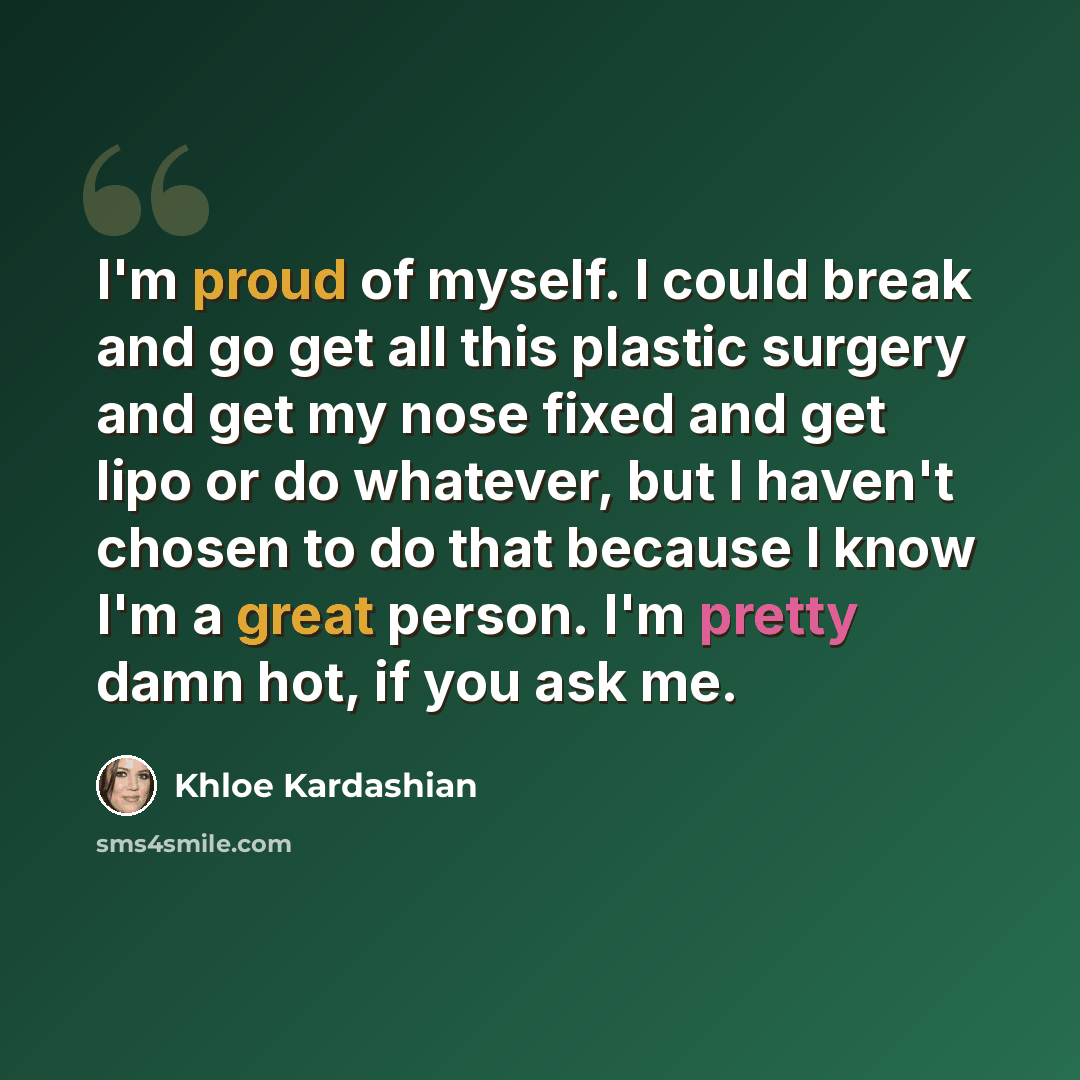 “I'm proud of myself. I could break and go get all this plastic surgery and get my nose fixed and get lipo or do whatever, but I haven't chosen to do that because I know I'm a great person. I'm pretty damn hot, if you ask me.” quote by Khloe Kardashian