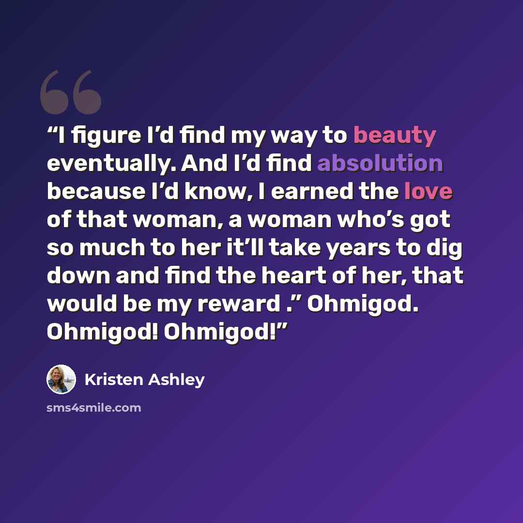 “I figure I’d find my way to beauty eventually. And I’d find absolution because I’d know, I earned the love of that woman, a woman who’s got so much to her it’ll take years to dig down and find the heart of her, that would be my reward .” Ohmigod. Ohmigod! Ohmigod!” quote by Kristen Ashley
