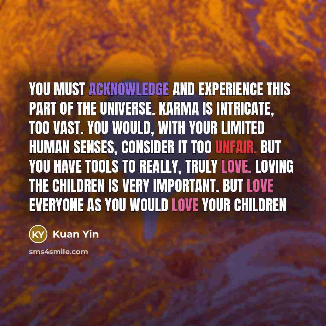 “You must acknowledge and experience this part of the universe. Karma is intricate, too vast. You would, with your limited human senses, consider it too unfair. But you have tools to really, truly love. Loving the children is very important. But love everyone as you would love your children” quote by Kuan Yin