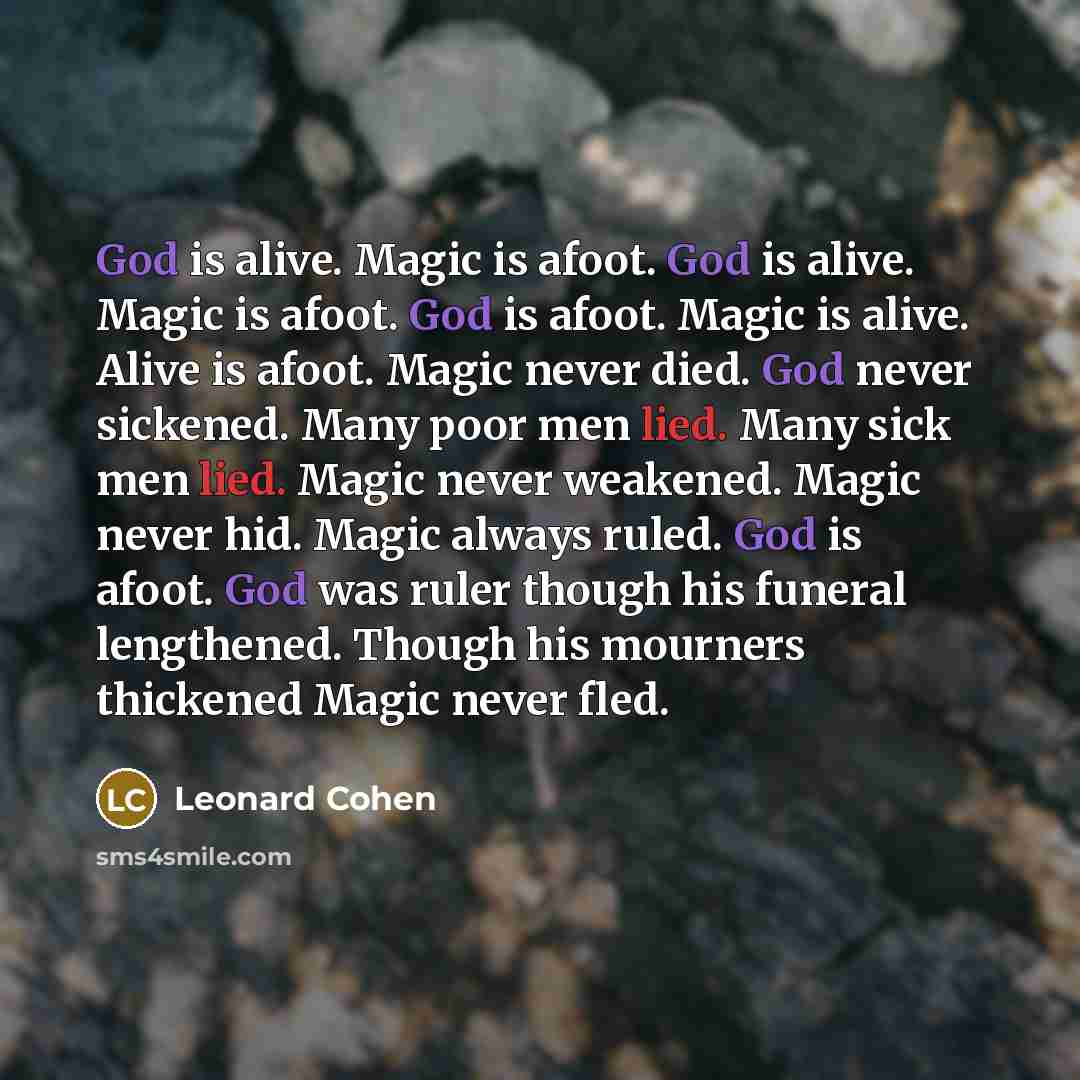 “God is alive. Magic is afoot. God is alive. Magic is afoot. God is afoot. Magic is alive. Alive is afoot. Magic never died. God never sickened. Many poor men lied. Many sick men lied. Magic never weakened. Magic never hid. Magic always ruled. God is afoot. God was ruler though his funeral…” quote by Leonard Cohen