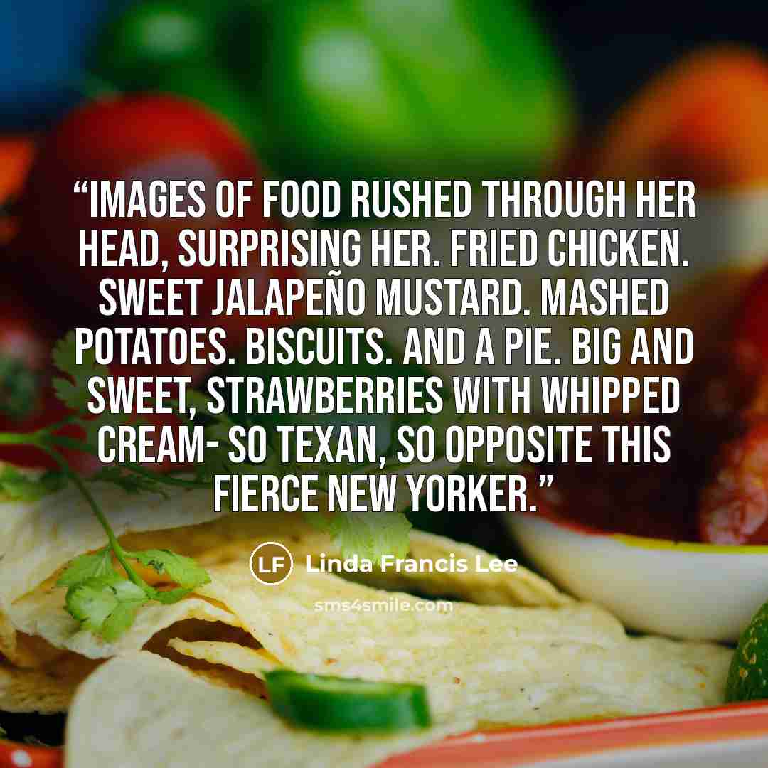 “Images of food rushed through her head, surprising her. Fried chicken. Sweet jalapeño mustard. Mashed potatoes. Biscuits. And a pie. Big and sweet, strawberries with whipped cream- so Texan, so opposite this fierce New Yorker.” quote by Linda Francis Lee