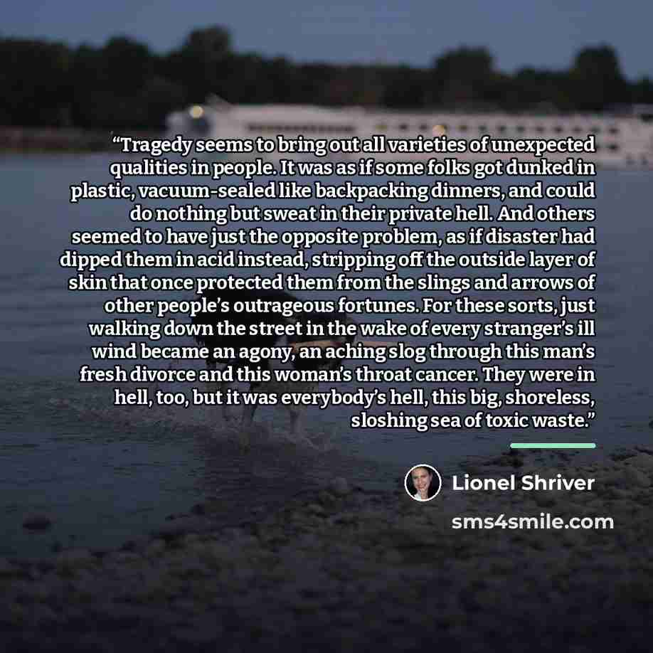 “Tragedy seems to bring out all varieties of unexpected qualities in people. It was as if some folks got dunked in plastic, vacuum-sealed like backpacking dinners, and could do nothing but sweat in their private hell. And others seemed to have just the opposite problem, as if disaster had dipped…” quote by Lionel Shriver