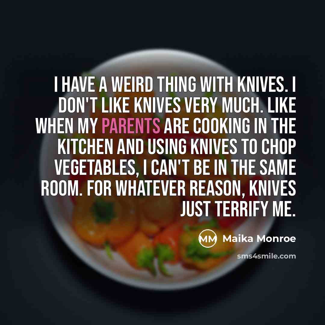 “I have a weird thing with knives. I don't like knives very much. Like when my parents are cooking in the kitchen and using knives to chop vegetables, I can't be in the same room. For whatever reason, knives just terrify me.” quote by Maika Monroe