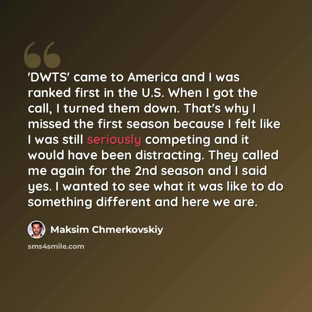 “'DWTS' came to America and I was ranked first in the U.S. When I got the call, I turned them down. That's why I missed the first season because I felt like I was still seriously competing and it would have been distracting. They called me again for the 2nd season and I said yes. I wanted to see…” quote by Maksim Chmerkovskiy