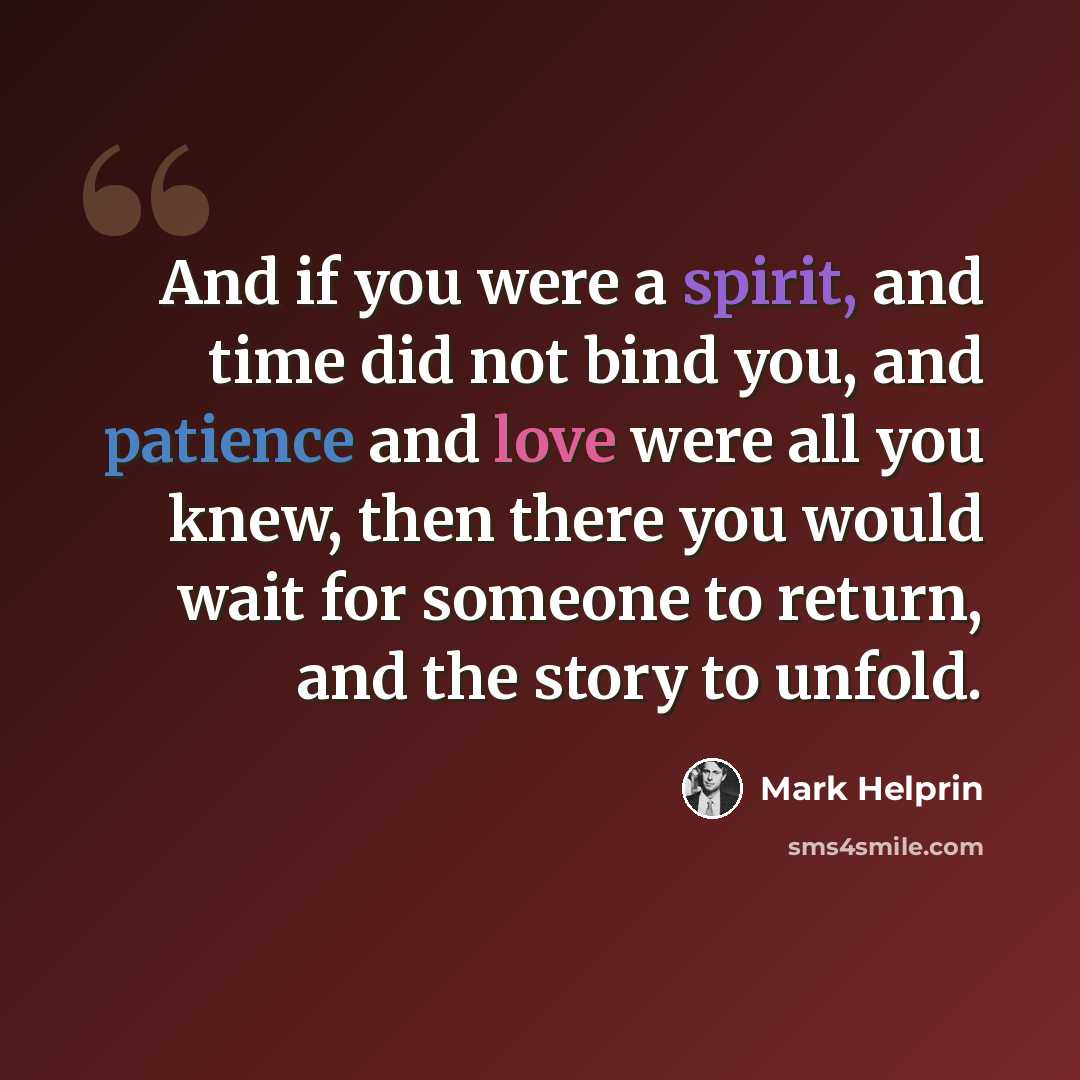 “And if you were a spirit, and time did not bind you, and patience and love were all you knew, then there you would wait for someone to return, and the story to unfold.” quote by Mark Helprin
