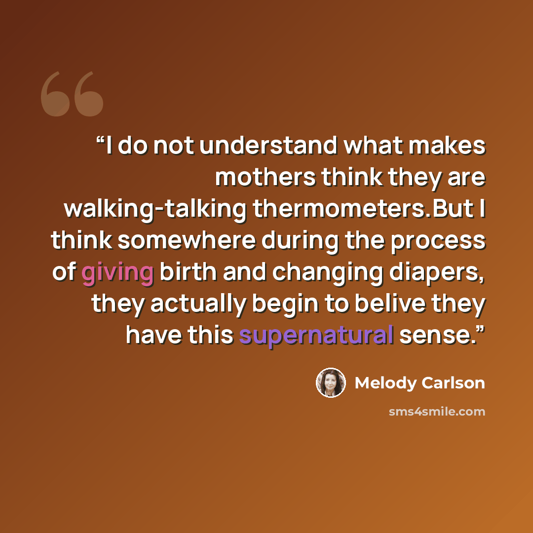 “I do not understand what makes mothers think they are walking-talking thermometers.But I think somewhere during the process of giving birth and changing diapers, they actually begin to belive they have this supernatural sense.” quote by Melody Carlson