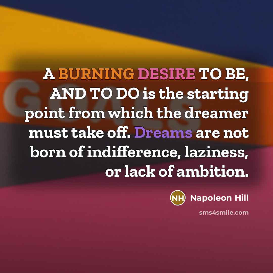 “A BURNING DESIRE TO BE, AND TO DO is the starting point from which the dreamer must take off. Dreams are not born of indifference, laziness, or lack of ambition.” quote by Napoleon Hill
