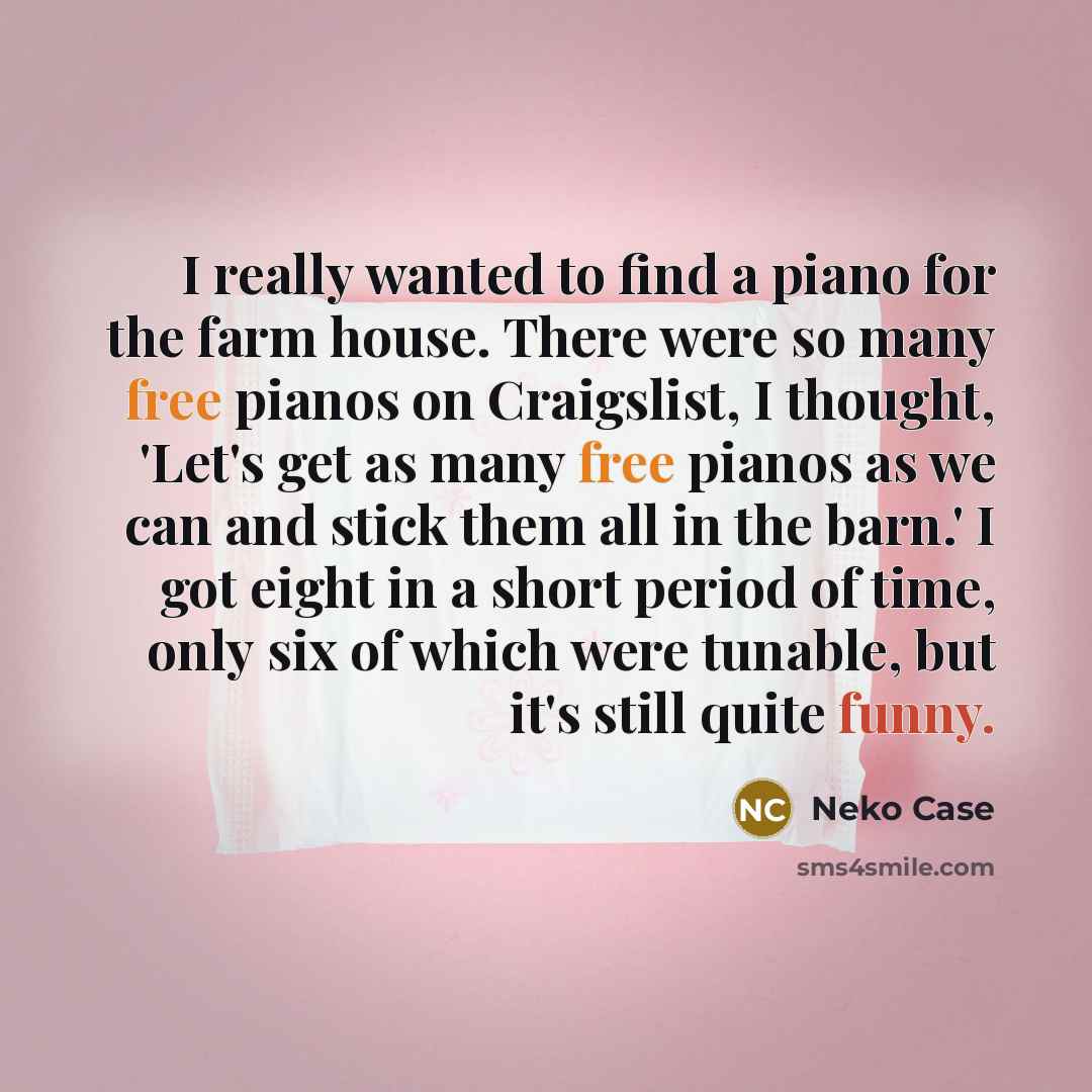 “I really wanted to find a piano for the farm house. There were so many free pianos on Craigslist, I thought, 'Let's get as many free pianos as we can and stick them all in the barn.' I got eight in a short period of time, only six of which were tunable, but it's still quite funny.” quote by Neko Case