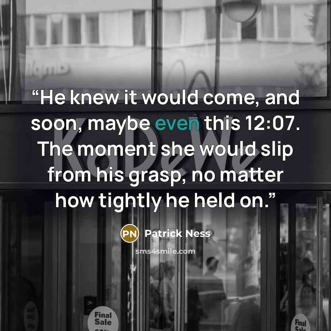 “He knew it would come, and soon, maybe even this 12:07. The moment she would slip from his grasp, no matter how tightly he held on.” quote by Patrick Ness