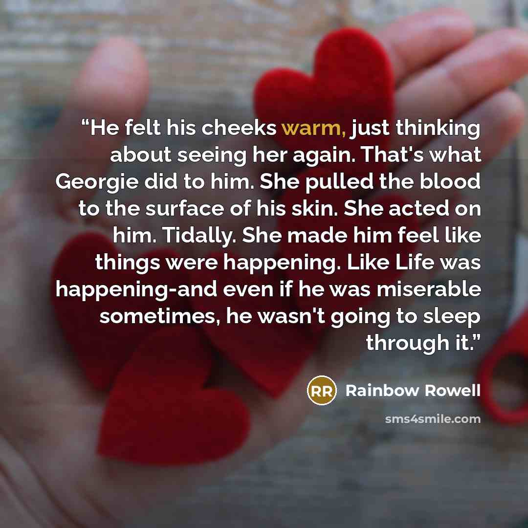 “He felt his cheeks warm, just thinking about seeing her again. That's what Georgie did to him. She pulled the blood to the surface of his skin. She acted on him. Tidally. She made him feel like things were happening. Like Life was happening-and even if he was miserable sometimes, he wasn't going…” quote by Rainbow Rowell