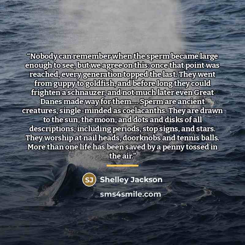 “Nobody can remember when the sperm became large enough to see, but we agree on this: once that point was reached, every generation topped the last. They went from guppy to goldfish, and before long they could frighten a schnauzer, and not much later even Great Danes made way for them… Sperm are…” quote by Shelley Jackson