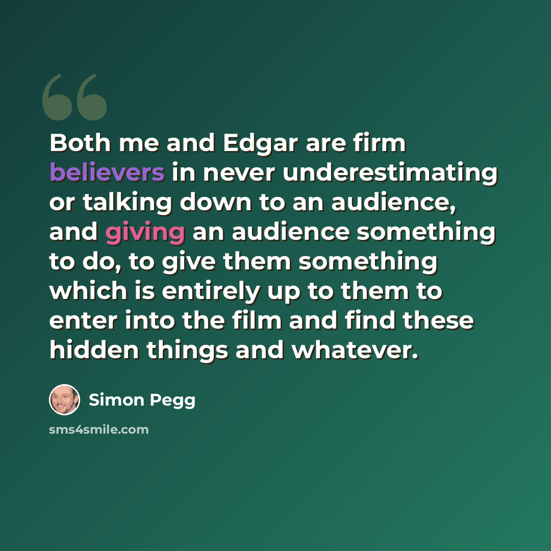“Both me and Edgar are firm believers in never underestimating or talking down to an audience, and giving an audience something to do, to give them something which is entirely up to them to enter into the film and find these hidden things and whatever.” quote by Simon Pegg