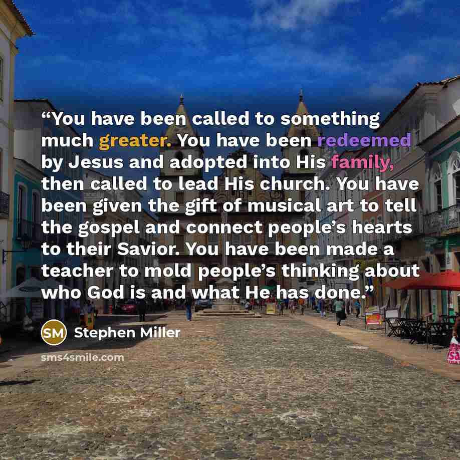 “You have been called to something much greater. You have been redeemed by Jesus and adopted into His family, then called to lead His church. You have been given the gift of musical art to tell the gospel and connect people’s hearts to their Savior. You have been made a teacher to mold people’s…” quote by Stephen Miller