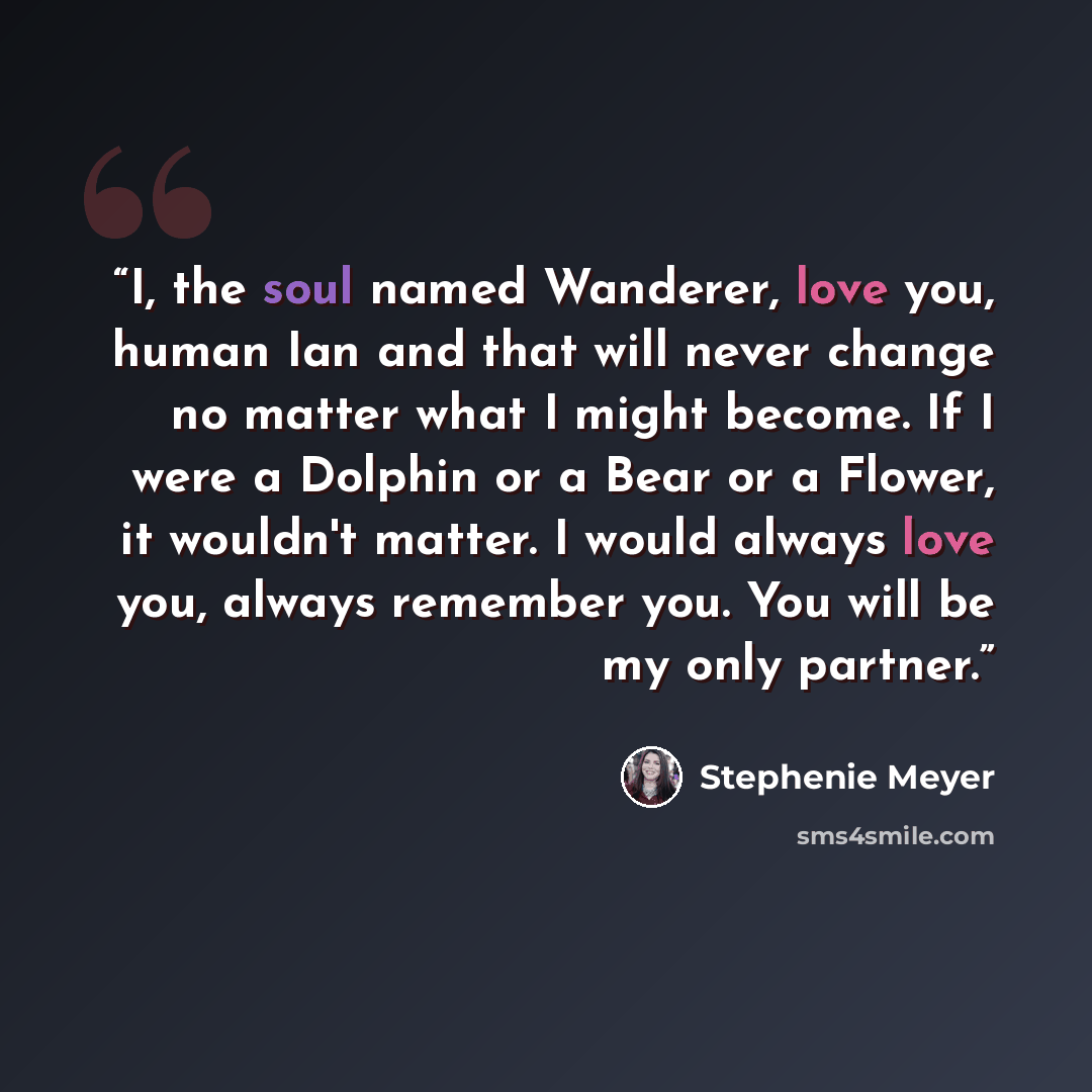 “I, the soul named Wanderer, love you, human Ian and that will never change no matter what I might become. If I were a Dolphin or a Bear or a Flower, it wouldn't matter. I would always love you, always remember you. You will be my only partner.” quote by Stephenie Meyer