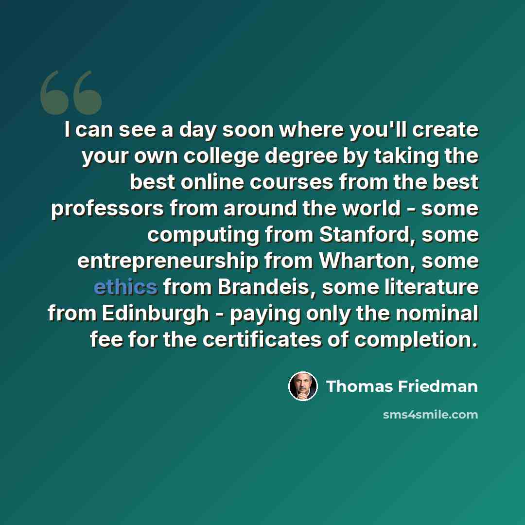 “I can see a day soon where you'll create your own college degree by taking the best online courses from the best professors from around the world - some computing from Stanford, some entrepreneurship from Wharton, some ethics from Brandeis, some literature from Edinburgh - paying only the nominal…” quote by Thomas Friedman
