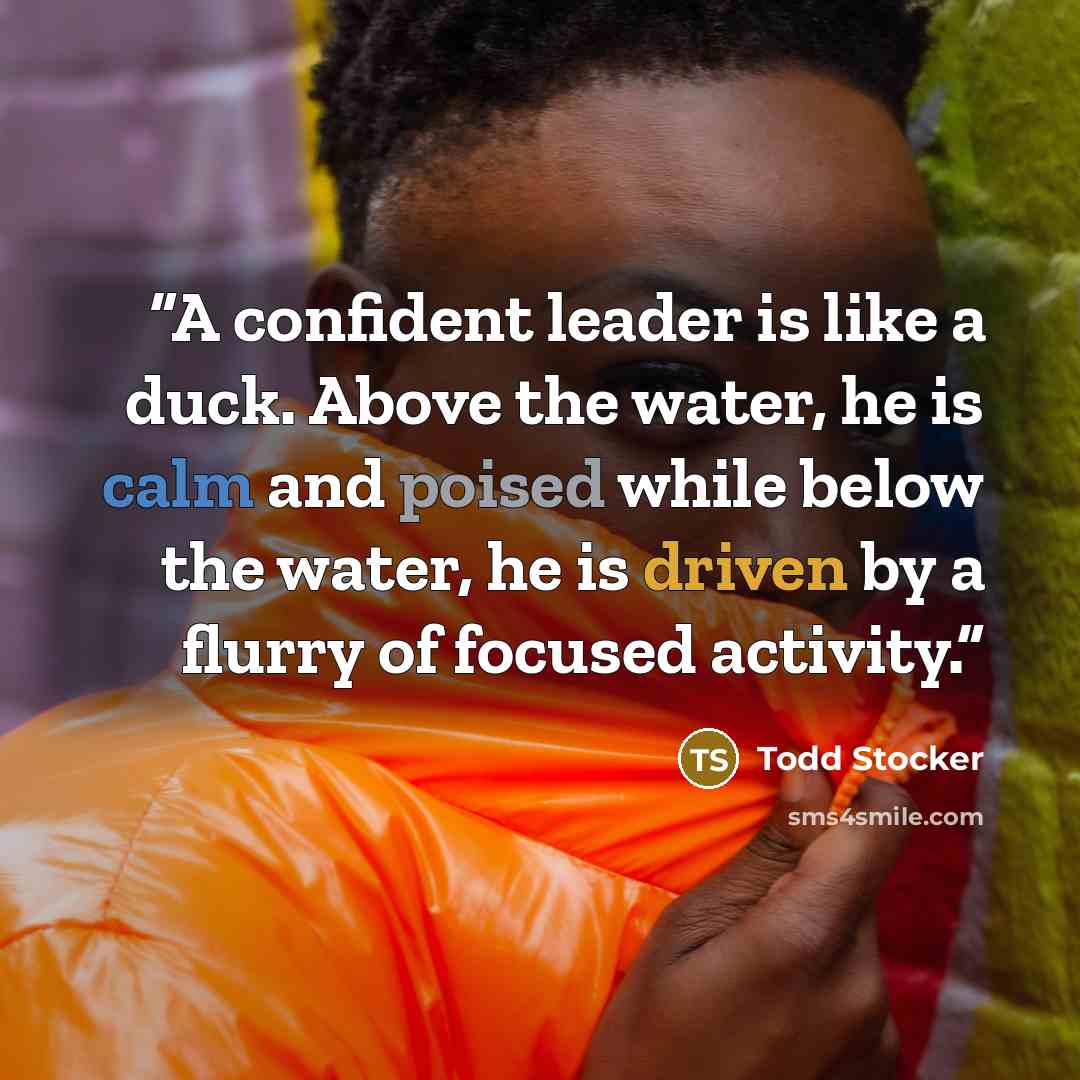 “A confident leader is like a duck. Above the water, he is calm and poised while below the water, he is driven by a flurry of focused activity.” quote by Todd Stocker