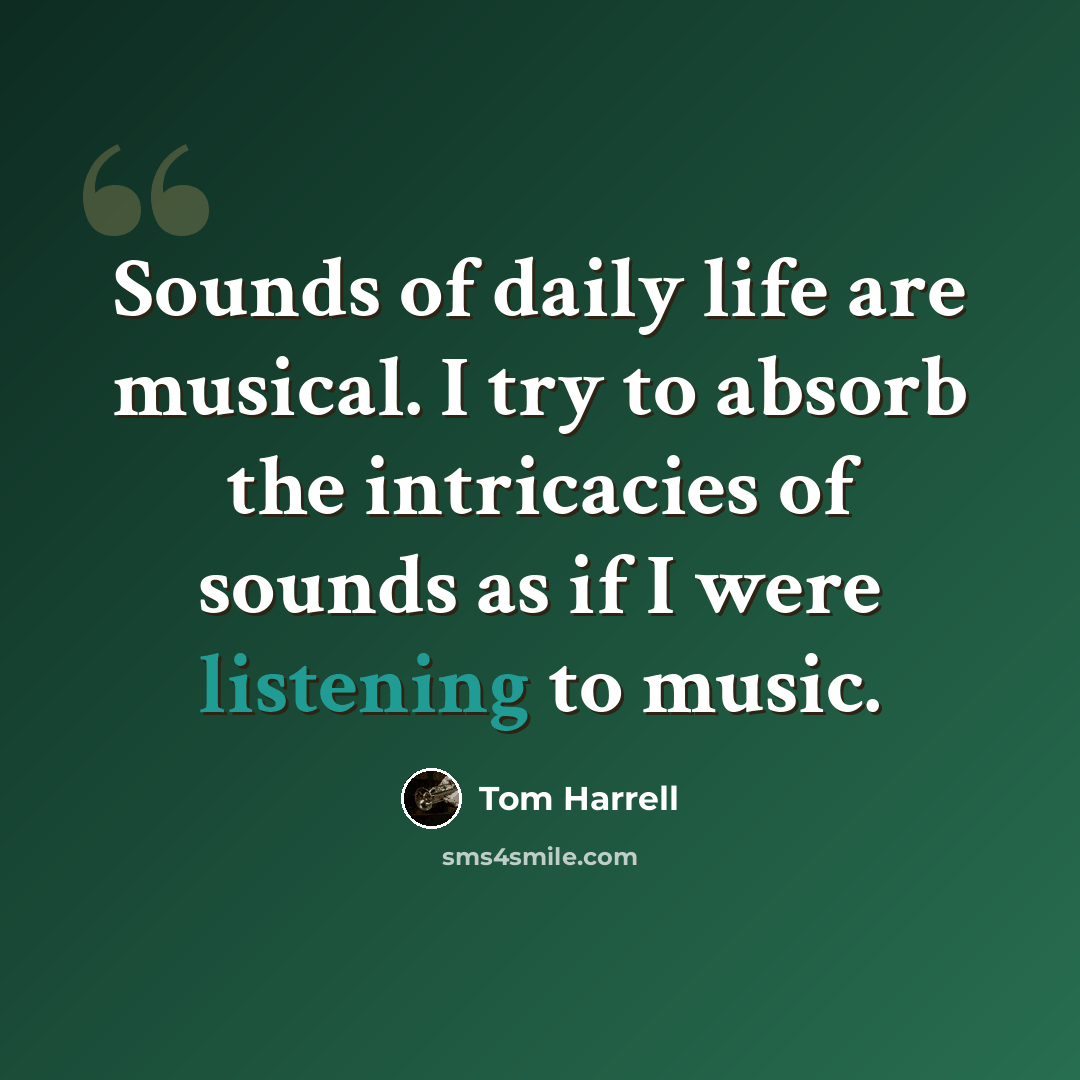 “Sounds of daily life are musical. I try to absorb the intricacies of sounds as if I were listening to music.” quote by Tom Harrell